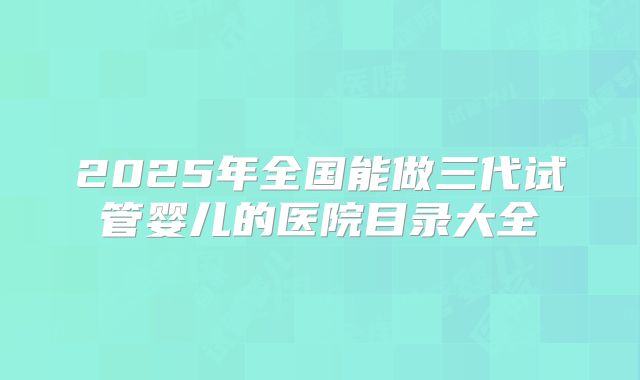 2025年全国能做三代试管婴儿的医院目录大全