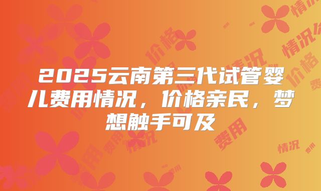 2025云南第三代试管婴儿费用情况，价格亲民，梦想触手可及