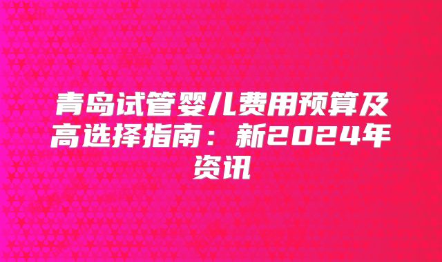 青岛试管婴儿费用预算及高选择指南:新2024年资讯