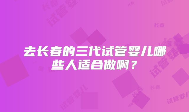 去长春的三代试管婴儿哪些人适合做啊？