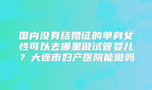 国内没有结婚证的单身女性可以去哪里做试管婴儿?大连市妇产医院能做吗