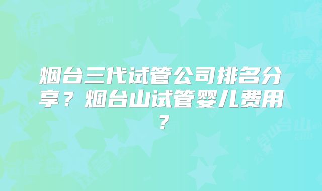 烟台三代试管公司排名分享？烟台山试管婴儿费用？