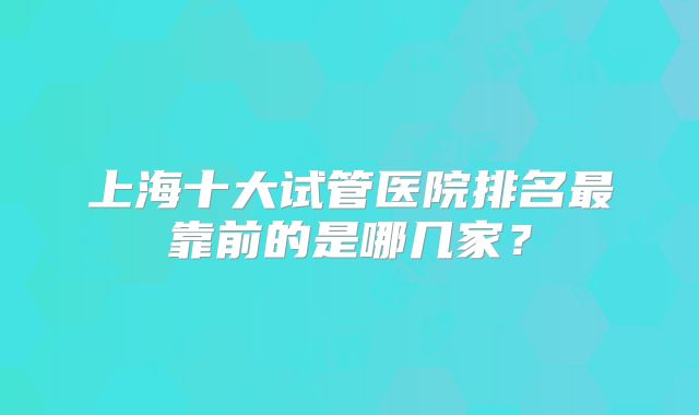 上海十大试管医院排名最靠前的是哪几家？