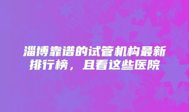 淄博靠谱的试管机构最新排行榜,且看这些医院