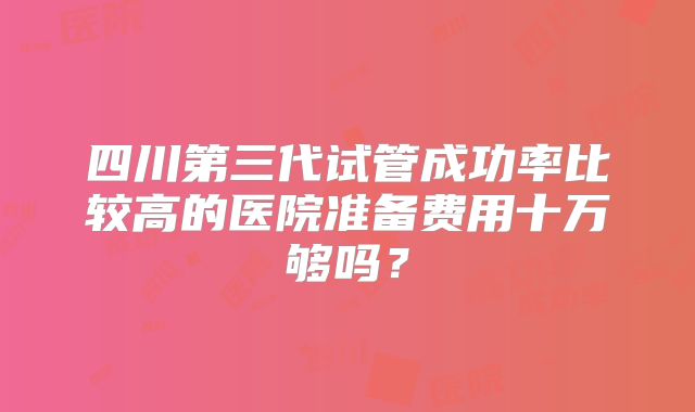 四川第三代试管成功率比较高的医院准备费用十万够吗？