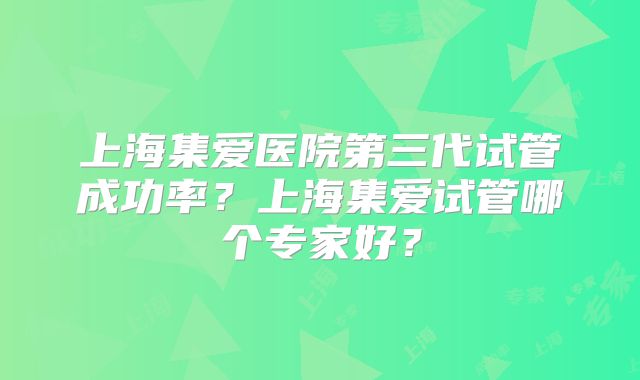 上海集爱医院第三代试管成功率？上海集爱试管哪个专家好？