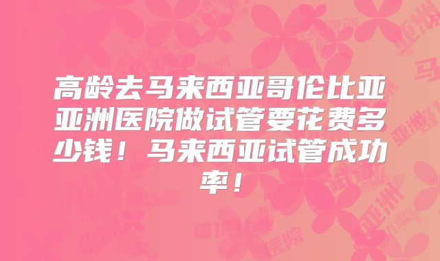 高龄去马来西亚哥伦比亚亚洲医院做试管要花费多少钱!马来西亚试管成功率!