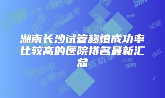 湖南长沙试管移植成功率比较高的医院排名最新汇总