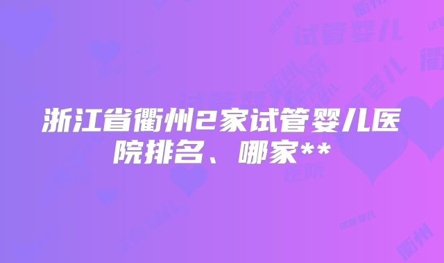 浙江省衢州2家试管婴儿医院排名、哪家**