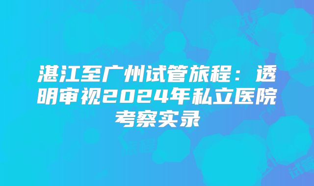 湛江至广州试管旅程：透明审视2024年私立医院考察实录