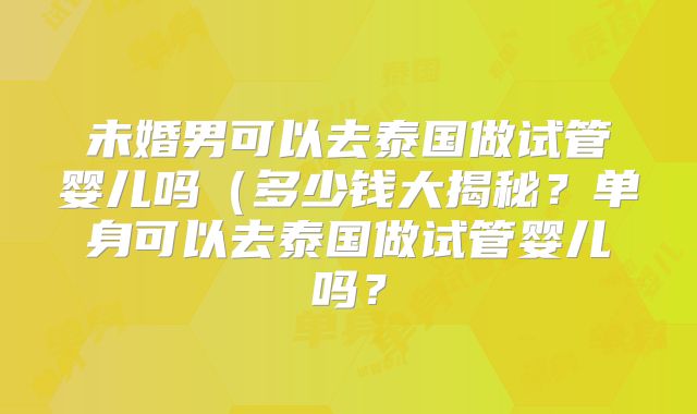未婚男可以去泰国做试管婴儿吗（多少钱大揭秘？单身可以去泰国做试管婴儿吗？