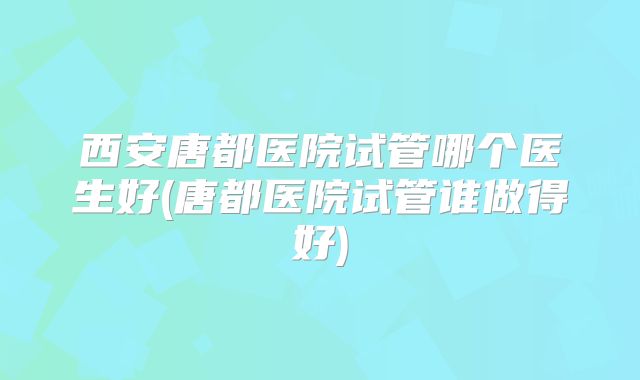 西安唐都医院试管哪个医生好(唐都医院试管谁做得好)