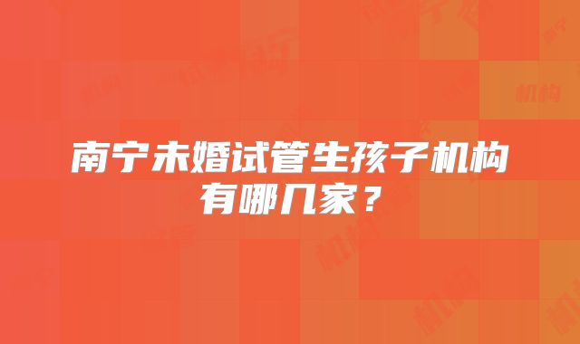 南宁未婚试管生孩子机构有哪几家?