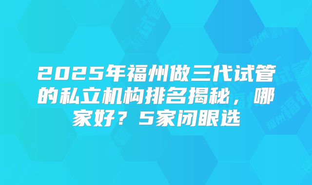 2025年福州做三代试管的私立机构排名揭秘，哪家好？5家闭眼选