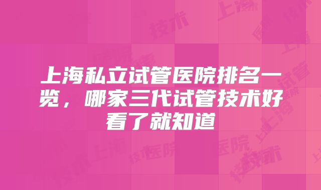 上海私立试管医院排名一览,哪家三代试管技术好看了就知道