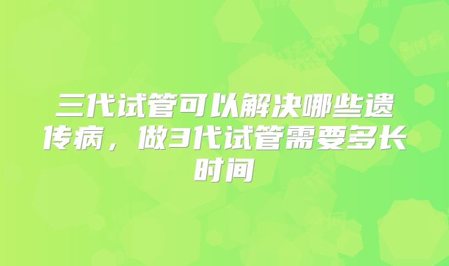 三代试管可以解决哪些遗传病,做3代试管需要多长时间