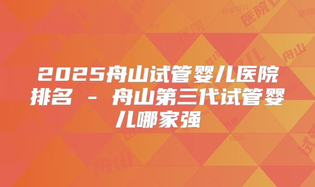 2025舟山试管婴儿医院排名 - 舟山第三代试管婴儿哪家强
