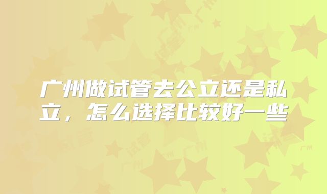 广州做试管去公立还是私立,怎么选择比较好一些