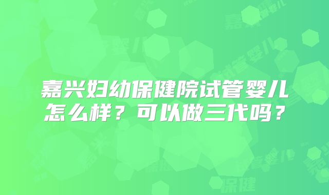 嘉兴妇幼保健院试管婴儿怎么样?可以做三代吗?