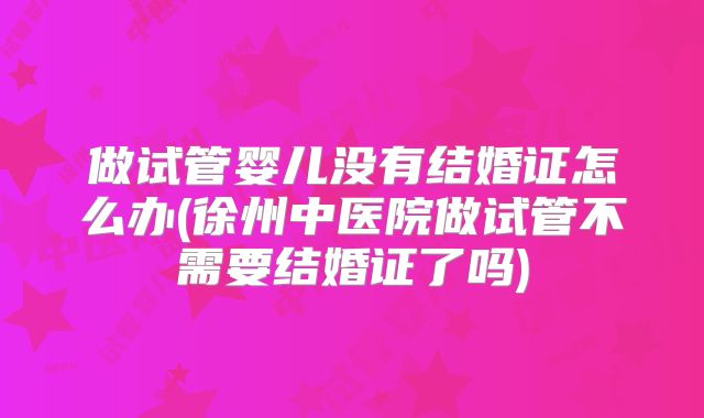 做试管婴儿没有结婚证怎么办(徐州中医院做试管不需要结婚证了吗)