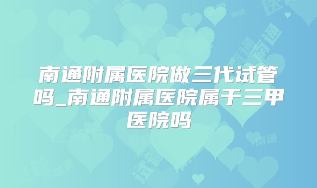 南通附属医院做三代试管吗_南通附属医院属于三甲医院吗