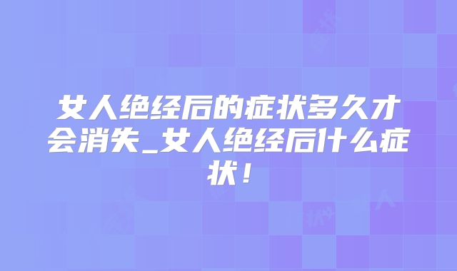 女人绝经后的症状多久才会消失_女人绝经后什么症状!