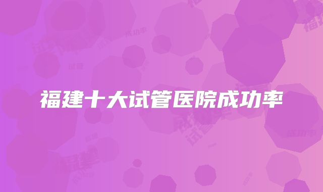 福建十大试管医院成功率
