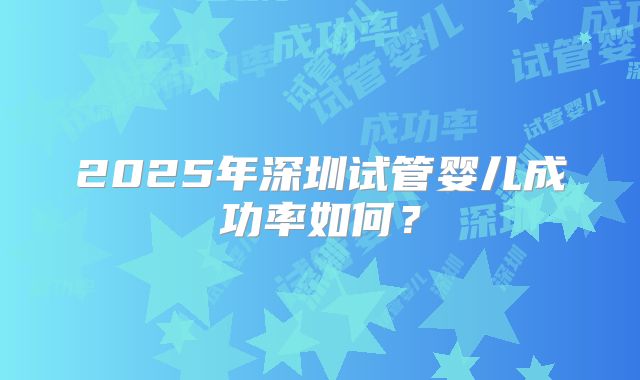 2025年深圳试管婴儿成功率如何?
