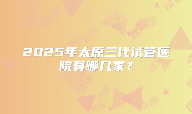 2025年太原三代试管医院有哪几家?