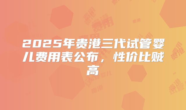 2025年贵港三代试管婴儿费用表公布,性价比贼高