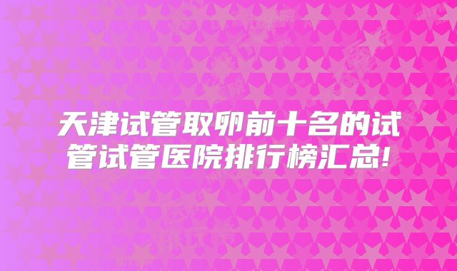 天津试管取卵前十名的试管试管医院排行榜汇总!