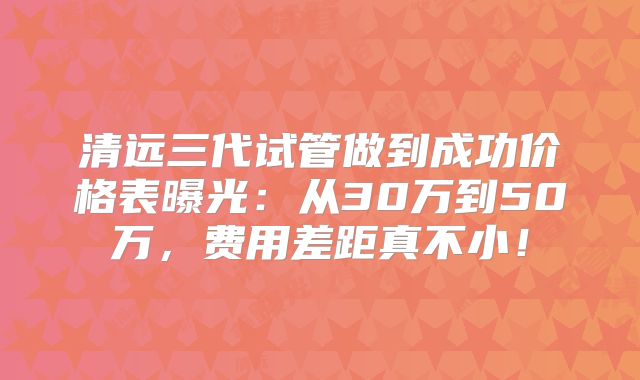 清远三代试管做到成功价格表曝光：从30万到50万，费用差距真不小！