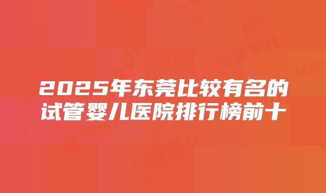 2025年东莞比较有名的试管婴儿医院排行榜前十