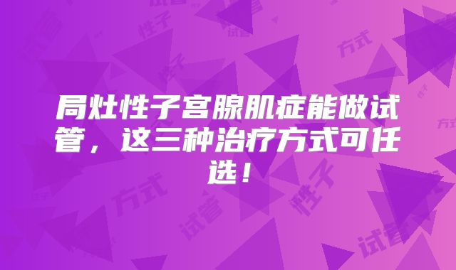 局灶性子宫腺肌症能做试管,这三种治疗方式可任选!