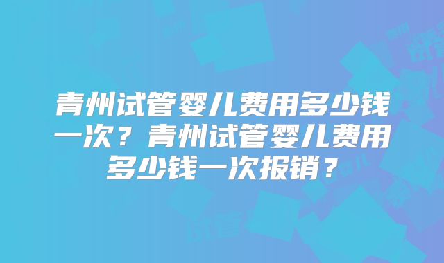 青州试管婴儿费用多少钱一次？青州试管婴儿费用多少钱一次报销？