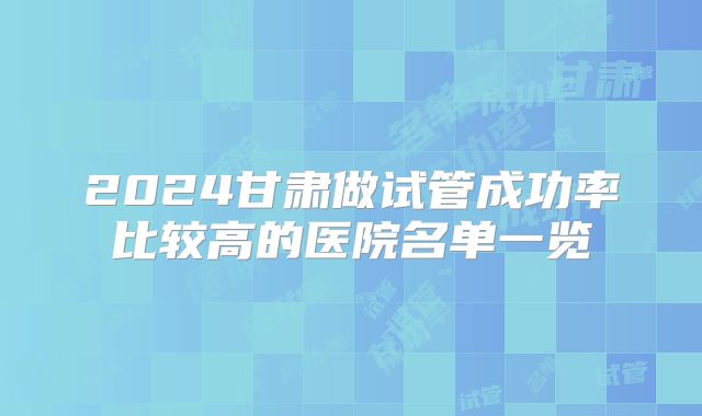 2024甘肃做试管成功率比较高的医院名单一览