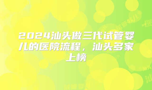 2024汕头做三代试管婴儿的医院流程,汕头多家上榜