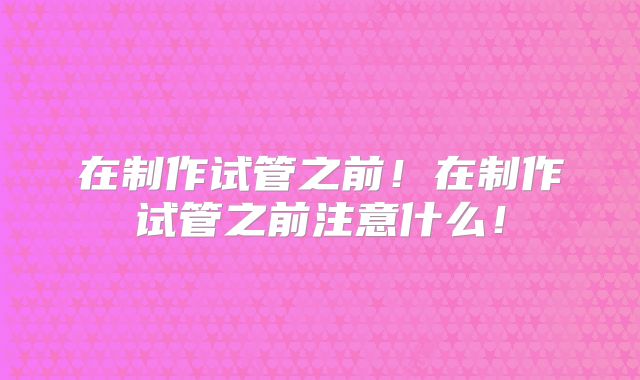 在制作试管之前！在制作试管之前注意什么！