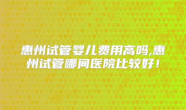 惠州试管婴儿费用高吗,惠州试管哪间医院比较好！