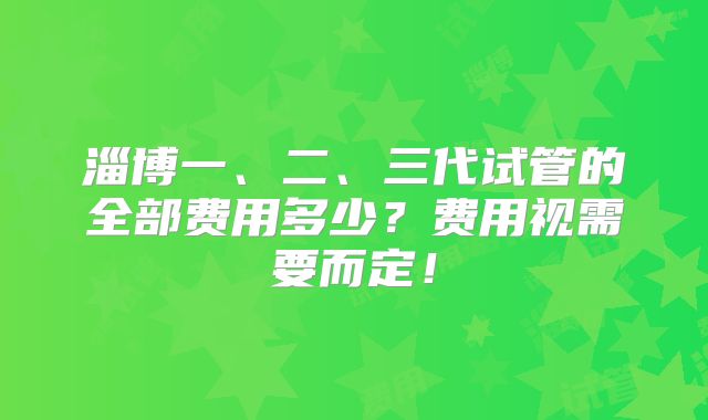 淄博一、二、三代试管的全部费用多少？费用视需要而定！