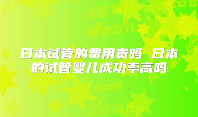 日本试管的费用贵吗 日本的试管婴儿成功率高吗