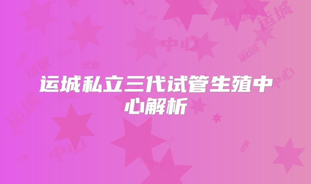 运城私立三代试管生殖中心解析