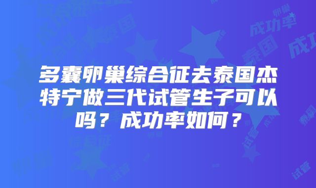 多囊卵巢综合征去泰国杰特宁做三代试管生子可以吗？成功率如何？