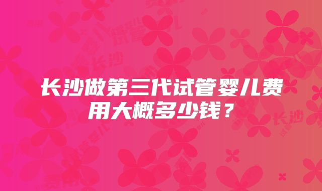长沙做第三代试管婴儿费用大概多少钱？