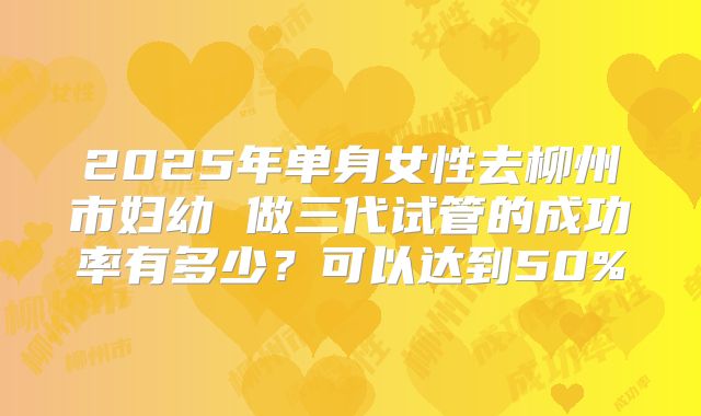 2025年单身女性去柳州市妇幼 做三代试管的成功率有多少?可以达到50%