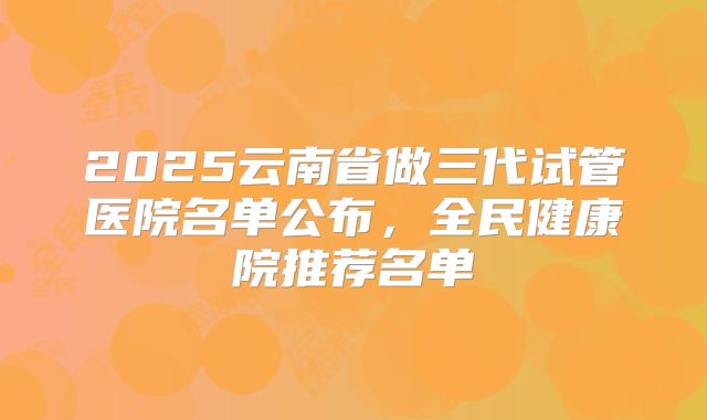 2025云南省做三代试管医院名单公布,全民健康院推荐名单