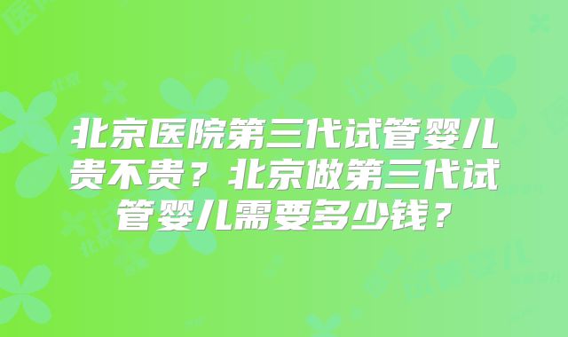 北京医院第三代试管婴儿贵不贵?北京做第三代试管婴儿需要多少钱?