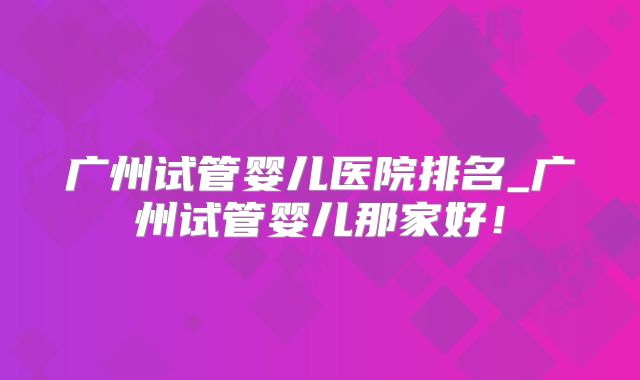 广州试管婴儿医院排名_广州试管婴儿那家好！