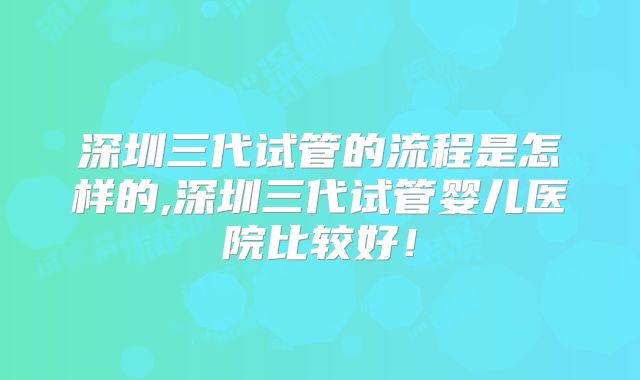 深圳三代试管的流程是怎样的,深圳三代试管婴儿医院比较好！