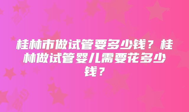 桂林市做试管要多少钱?桂林做试管婴儿需要花多少钱?